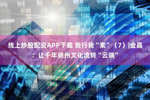 线上炒股配资APP下载 我行我“素”（7）|金晶：让千年扬州文化流转“云端”