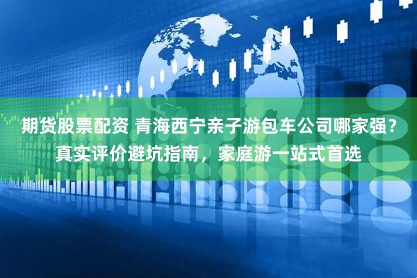 期货股票配资 青海西宁亲子游包车公司哪家强？真实评价避坑指南，家庭游一站式首选