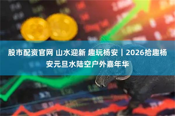 股市配资官网 山水迎新 趣玩杨安|2026拾趣杨安元旦水陆空户外嘉年华
