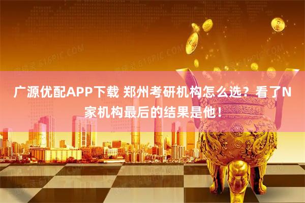 广源优配APP下载 郑州考研机构怎么选？看了N家机构最后的结果是他！