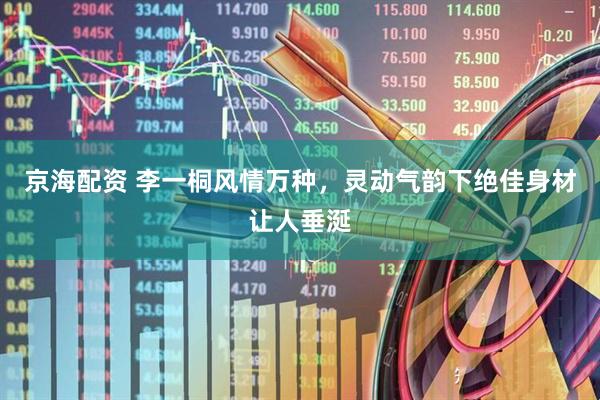 京海配资 李一桐风情万种，灵动气韵下绝佳身材让人垂涎