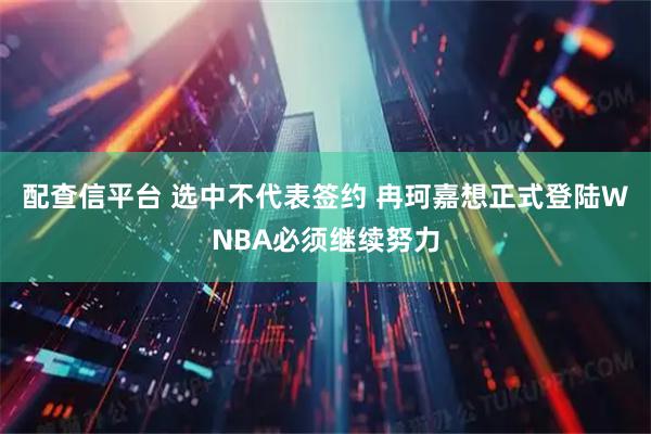 配查信平台 选中不代表签约 冉珂嘉想正式登陆WNBA必须继续努力
