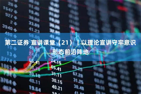 第二证券 宣讲课堂（21）丨以理论宣讲守牢意识形态前沿阵地