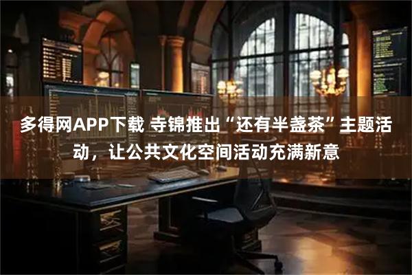 多得网APP下载 寺锦推出“还有半盏茶”主题活动，让公共文化空间活动充满新意