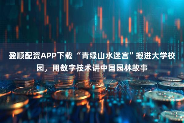 盈顺配资APP下载 “青绿山水迷宫”搬进大学校园，用数字技术讲中国园林故事