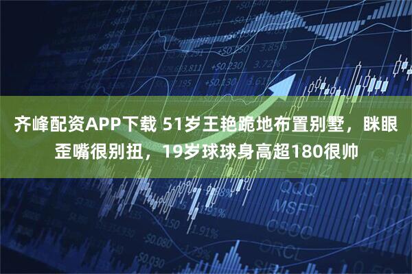 齐峰配资APP下载 51岁王艳跪地布置别墅，眯眼歪嘴很别扭，19岁球球身高超180很帅