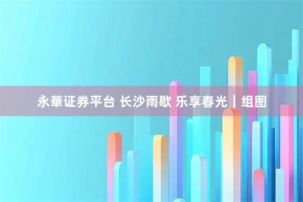 永華证券平台 长沙雨歇 乐享春光｜组图