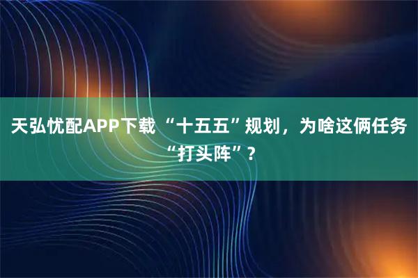 天弘忧配APP下载 “十五五”规划，为啥这俩任务“打头阵”？