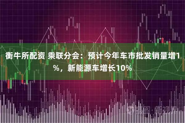 衡牛所配资 乘联分会：预计今年车市批发销量增1%，新能源车增长10%