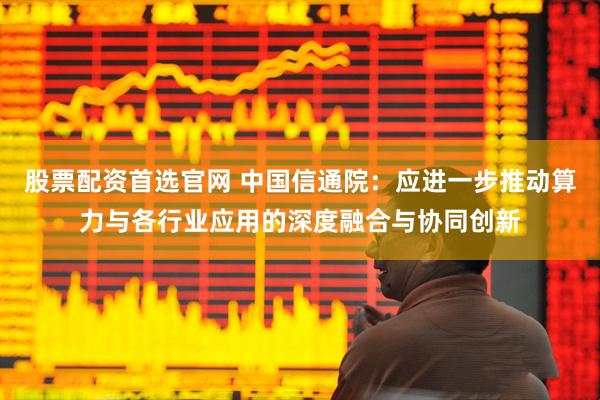 股票配资首选官网 中国信通院：应进一步推动算力与各行业应用的深度融合与协同创新