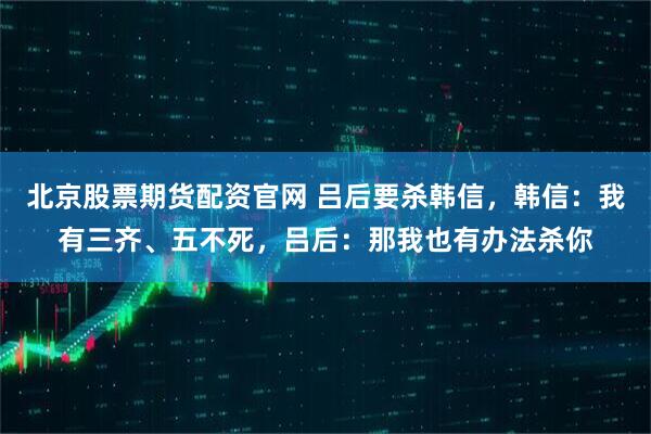 北京股票期货配资官网 吕后要杀韩信，韩信：我有三齐、五不死，吕后：那我也有办法杀你