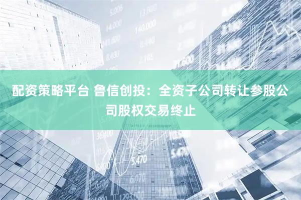 配资策略平台 鲁信创投：全资子公司转让参股公司股权交易终止