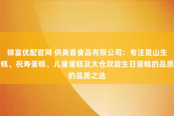 锦富优配官网 供美香食品有限公司：专注昆山生日蛋糕、祝寿蛋糕、儿童蛋糕及太仓双层生日蛋糕的品质之选