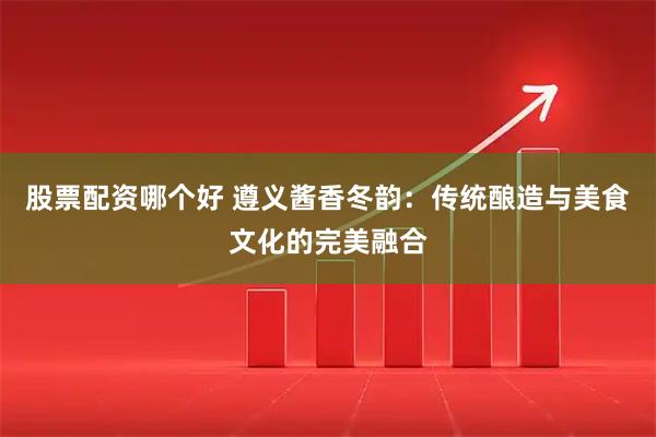 股票配资哪个好 遵义酱香冬韵：传统酿造与美食文化的完美融合
