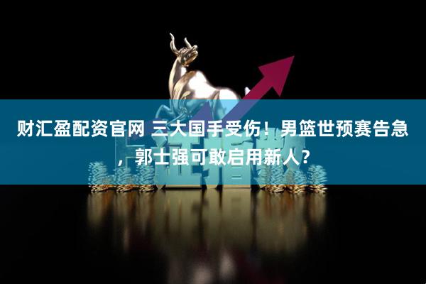 财汇盈配资官网 三大国手受伤！男篮世预赛告急，郭士强可敢启用新人？