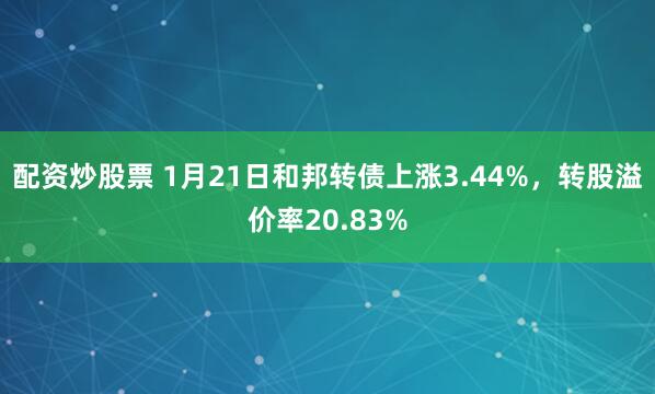 配资炒股票 1月21日和邦转债上涨3.44%，转股溢价率20.83%