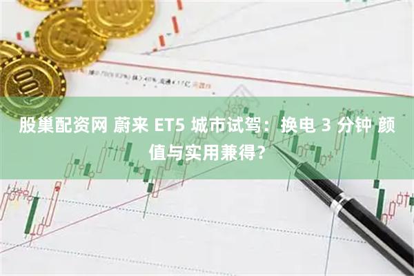 股巢配资网 蔚来 ET5 城市试驾：换电 3 分钟 颜值与实用兼得？