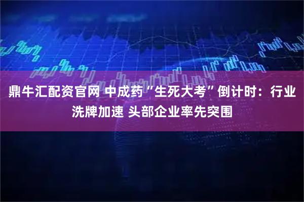 鼎牛汇配资官网 中成药“生死大考”倒计时：行业洗牌加速 头部企业率先突围