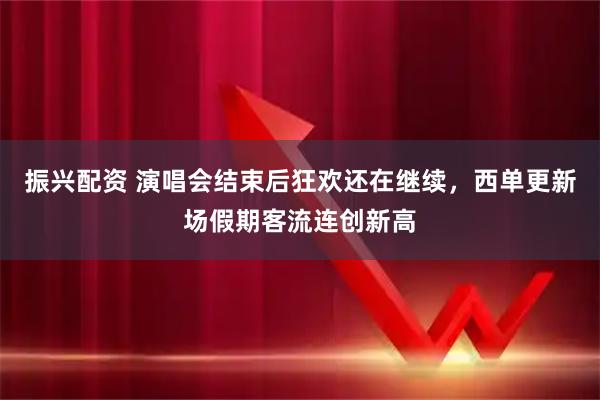振兴配资 演唱会结束后狂欢还在继续，西单更新场假期客流连创新高
