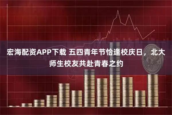 宏海配资APP下载 五四青年节恰逢校庆日，北大师生校友共赴青春之约