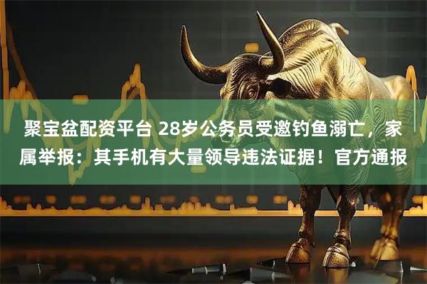 聚宝盆配资平台 28岁公务员受邀钓鱼溺亡，家属举报：其手机有大量领导违法证据！官方通报