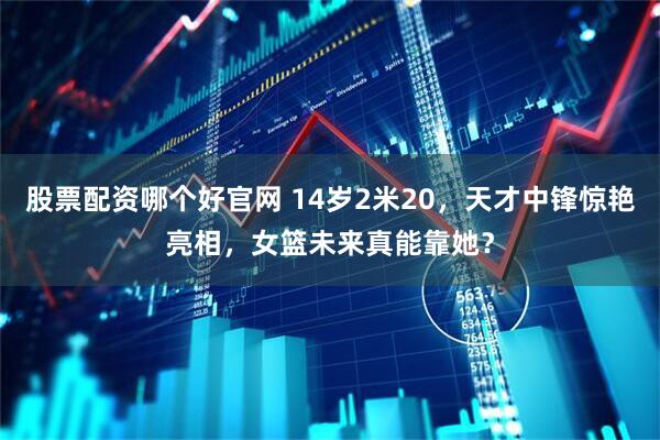 股票配资哪个好官网 14岁2米20，天才中锋惊艳亮相，女篮未来真能靠她？
