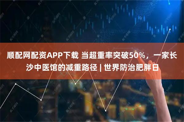 顺配网配资APP下载 当超重率突破50%，一家长沙中医馆的减重路径 | 世界防治肥胖日